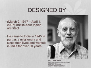 DESIGNED BY
• (March 2, 1917 – April 1,
2007) British-born Indian
architect
• He came to India in 1945 in
part as a missionary and
since then lived and worked
in India for over 50 years
Fig1:Laurie Baker
Ref: http://www.hindu.com/mag/
2007/04/15/stories/
2007041500060300.htm
 