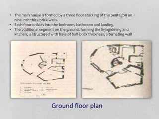 • The main house is formed by a three floor stacking of the pentagon on
nine inch thick brick walls.
• Each floor divides into the bedroom, bathroom and landing.
• The additional segment on the ground, forming the living/dining and
kitchen, is structured with bays of half-brick thickness, alternating wall
Ground floor plan
 