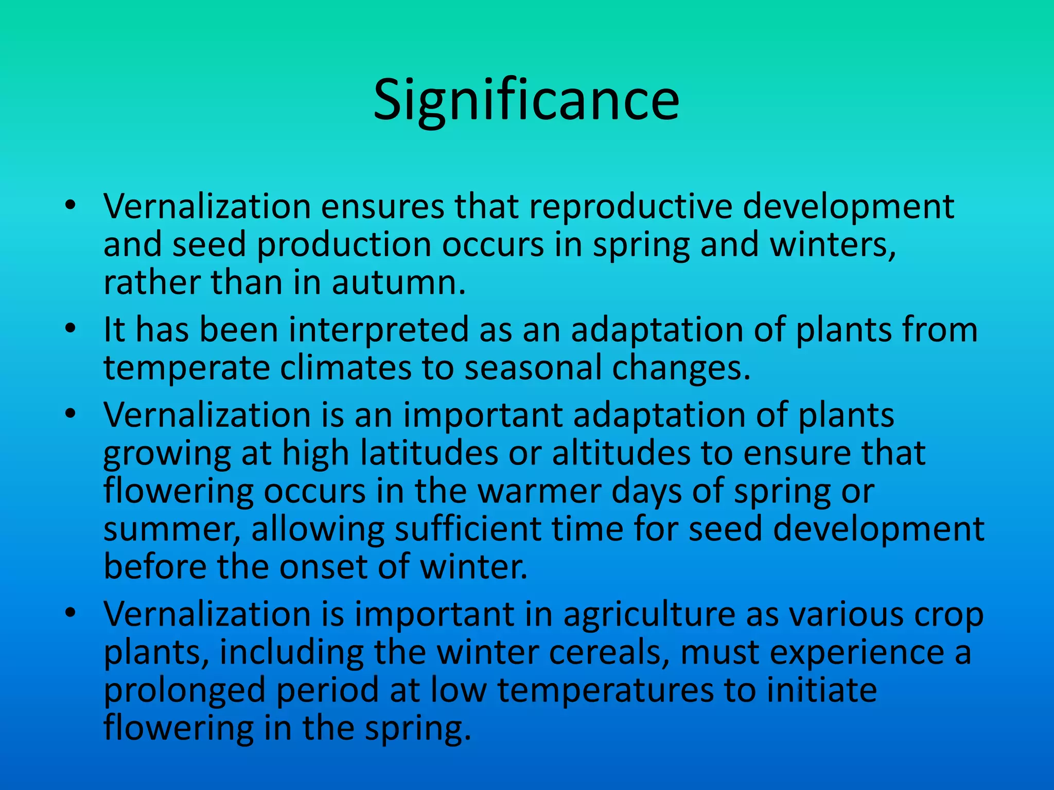 Significance
• Vernalization ensures that reproductive development
and seed production occurs in spring and winters,
rather than in autumn.
• It has been interpreted as an adaptation of plants from
temperate climates to seasonal changes.
• Vernalization is an important adaptation of plants
growing at high latitudes or altitudes to ensure that
flowering occurs in the warmer days of spring or
summer, allowing sufficient time for seed development
before the onset of winter.
• Vernalization is important in agriculture as various crop
plants, including the winter cereals, must experience a
prolonged period at low temperatures to initiate
flowering in the spring.
 