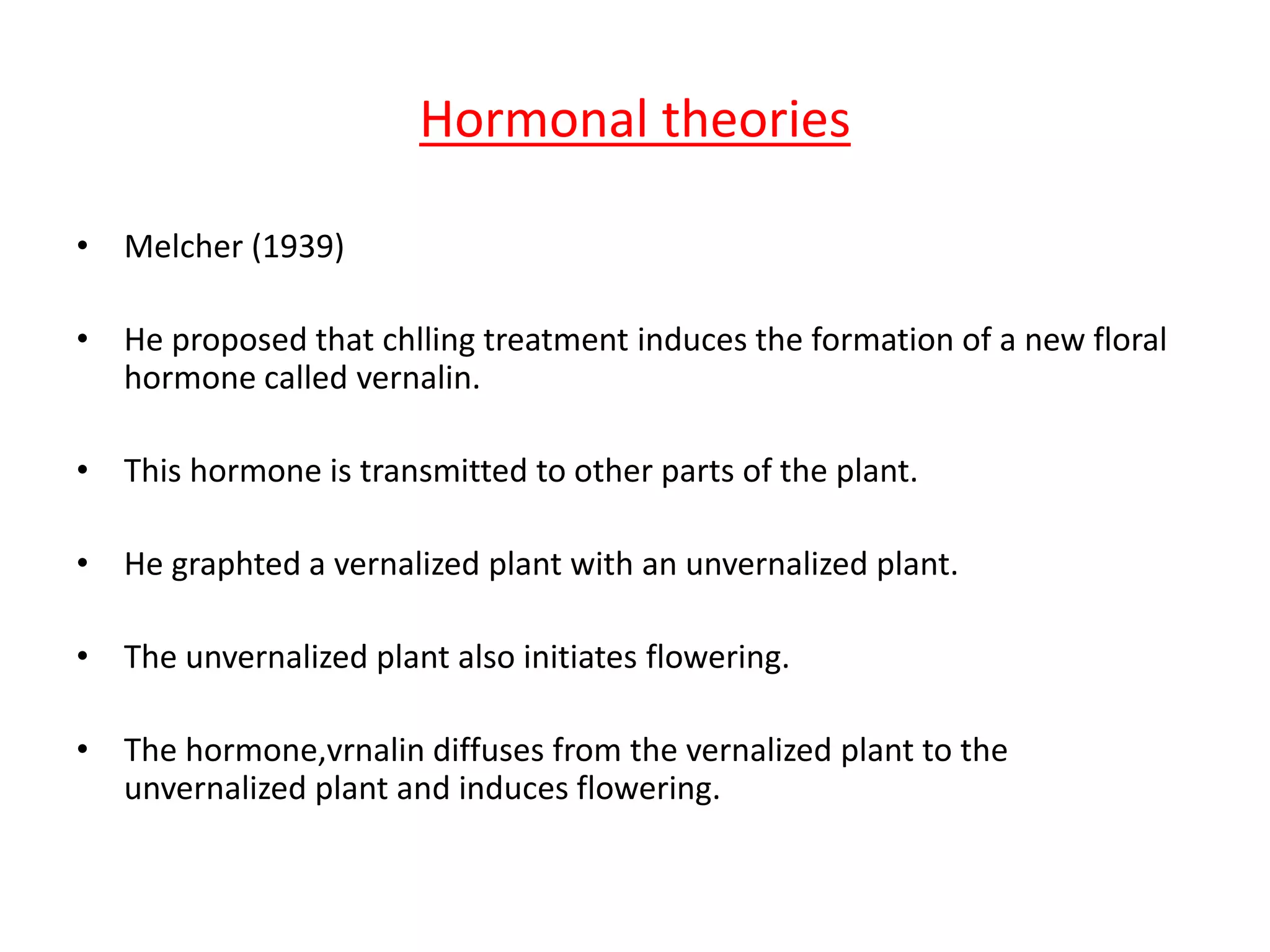 Hormonal theories 
• Melcher (1939) 
• He proposed that chlling treatment induces the formation of a new floral 
hormone called vernalin. 
• This hormone is transmitted to other parts of the plant. 
• He graphted a vernalized plant with an unvernalized plant. 
• The unvernalized plant also initiates flowering. 
• The hormone,vrnalin diffuses from the vernalized plant to the 
unvernalized plant and induces flowering. 
 