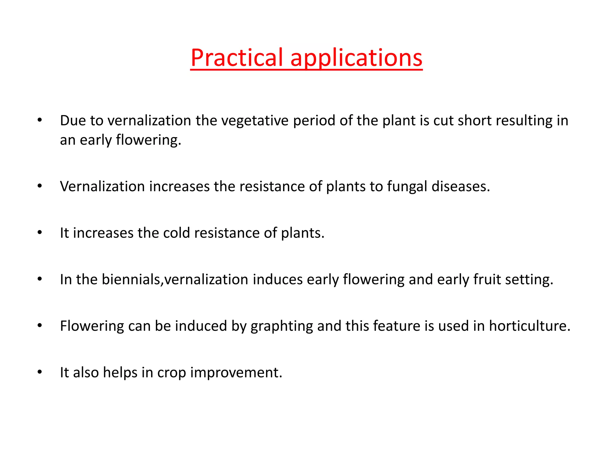 Practical applications 
• Due to vernalization the vegetative period of the plant is cut short resulting in 
an early flowering. 
• Vernalization increases the resistance of plants to fungal diseases. 
• It increases the cold resistance of plants. 
• In the biennials,vernalization induces early flowering and early fruit setting. 
• Flowering can be induced by graphting and this feature is used in horticulture. 
• It also helps in crop improvement. 
 