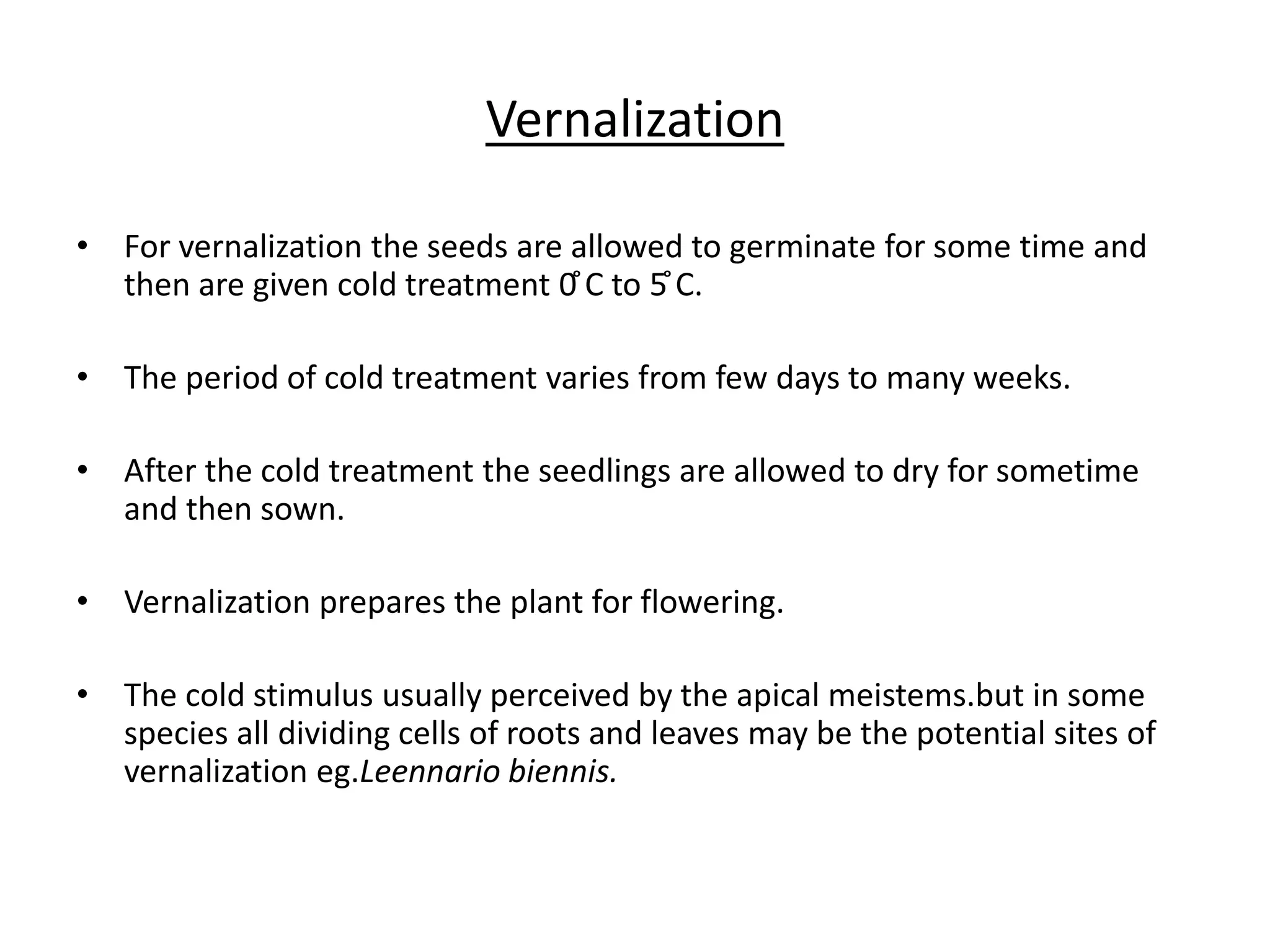 Vernalization 
• For vernalization the seeds are allowed to germinate for some time and 
then are given cold treatment 0̊C to 5̊C. 
• The period of cold treatment varies from few days to many weeks. 
• After the cold treatment the seedlings are allowed to dry for sometime 
and then sown. 
• Vernalization prepares the plant for flowering. 
• The cold stimulus usually perceived by the apical meistems.but in some 
species all dividing cells of roots and leaves may be the potential sites of 
vernalization eg.Leennario biennis. 
 