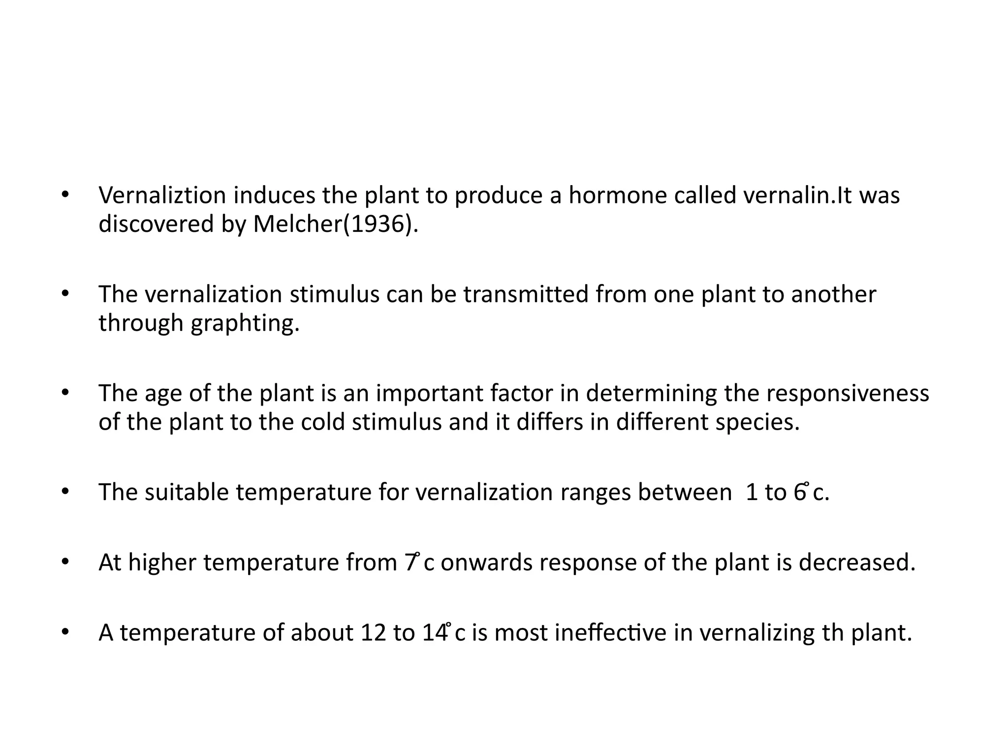 • Vernaliztion induces the plant to produce a hormone called vernalin.It was 
discovered by Melcher(1936). 
• The vernalization stimulus can be transmitted from one plant to another 
through graphting. 
• The age of the plant is an important factor in determining the responsiveness 
of the plant to the cold stimulus and it differs in different species. 
• The suitable temperature for vernalization ranges between 1 to 6̊c. 
• At higher temperature from 7̊c onwards response of the plant is decreased. 
• A temperature of about 12 to 14̊c is most ineffective in vernalizing th plant. 
 