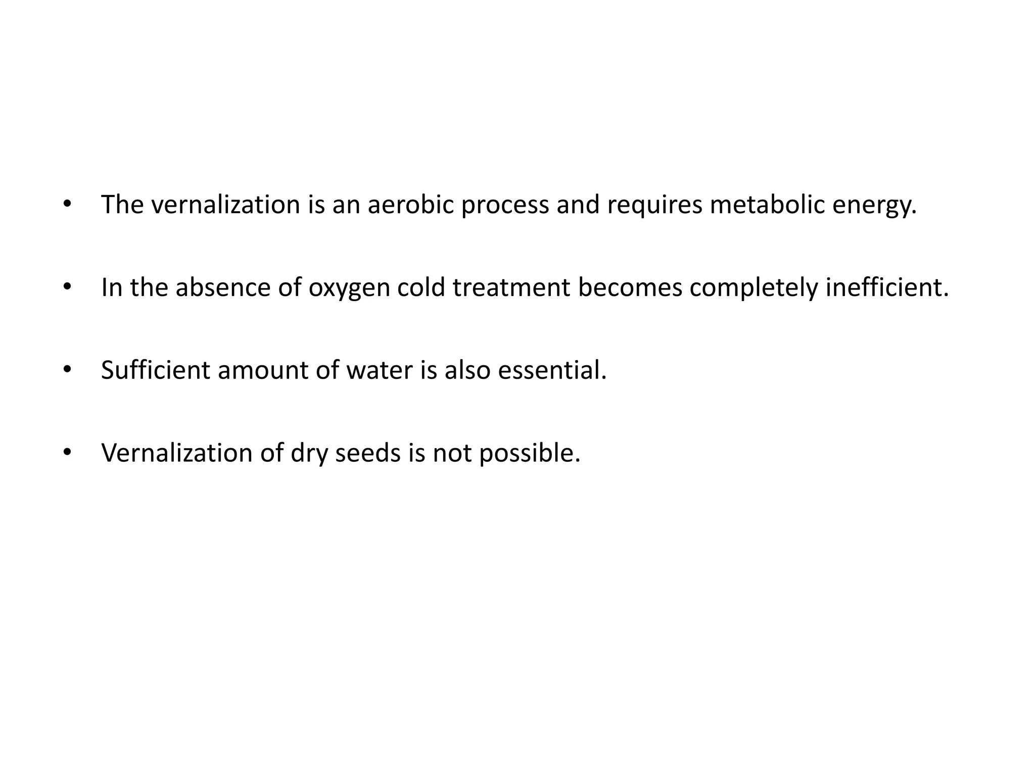• The vernalization is an aerobic process and requires metabolic energy. 
• In the absence of oxygen cold treatment becomes completely inefficient. 
• Sufficient amount of water is also essential. 
• Vernalization of dry seeds is not possible. 
 