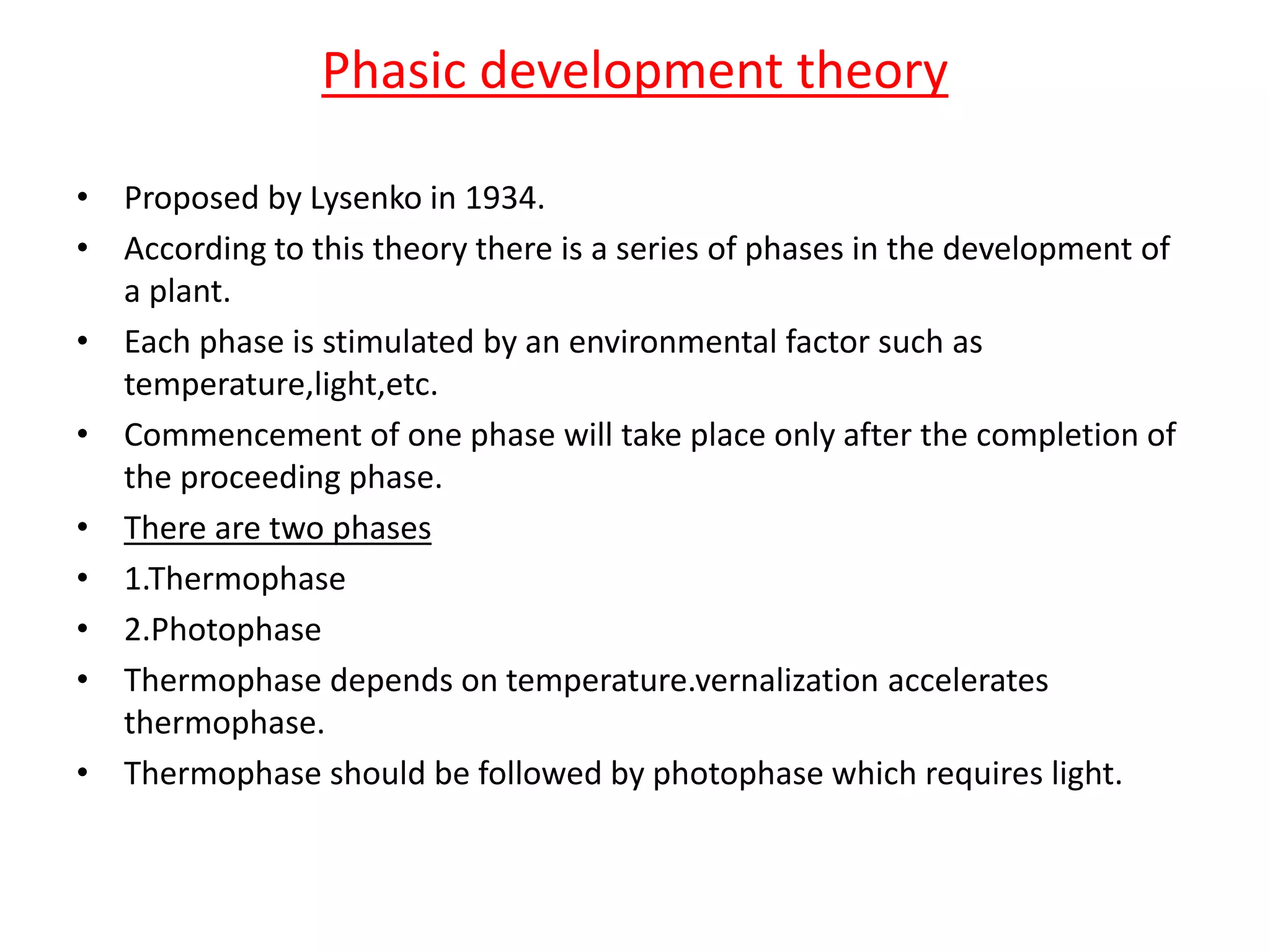 Phasic development theory 
• Proposed by Lysenko in 1934. 
• According to this theory there is a series of phases in the development of 
a plant. 
• Each phase is stimulated by an environmental factor such as 
temperature,light,etc. 
• Commencement of one phase will take place only after the completion of 
the proceeding phase. 
• There are two phases 
• 1.Thermophase 
• 2.Photophase 
• Thermophase depends on temperature.vernalization accelerates 
thermophase. 
• Thermophase should be followed by photophase which requires light. 
 