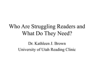 Who Are Struggling Readers and
What Do They Need?
Dr. Kathleen J. Brown
University of Utah Reading Clinic
 