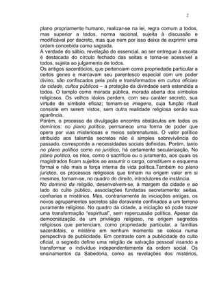 2


plano propriamente humano, realizar-se na lei, regra comum a todos,
mas superior a todos, norma racional, sujeita à discussão e
modificável por decreto, mas que nem por isso deixa de exprimir uma
ordem concebida como sagrada.
A verdade do sábio, revelação do essencial, ao ser entregue à escrita
é destacada do círculo fechado das seitas e torna-se acessível a
todos, sujeita ao julgamento de todos.
Os antigos sacerdócios, que pertenciam como propriedade particular a
certos genes e marcavam seu parentesco especial com um poder
divino, são confiscados pela polis e transformados em cultos oficiais
da cidade, cultos públicos – a proteção da divindade será estendida a
todos. O templo como morada pública, morada aberta dos símbolos
religiosos. Os velhos ídolos perdem, com seu caráter secreto, sua
virtude de símbolo eficaz; tornam-se imagens, cuja função ritual
consiste em serem vistos, sem outra realidade religiosa senão sua
aparência.
Porém, o processo de divulgação encontra obstáculos em todos os
domínios: no plano político, permanece uma forma de poder que
opera por vias misteriosas e meios sobrenaturais. O valor político
atribuído aos talismãs secretos não é simples sobrevivência do
passado, corresponde a necessidades sociais definidas. Porém, tanto
no plano político como no jurídico, há certamente secularização. No
plano político, os ritos, como o sacrifício ou o juramento, aos quais os
magistrados ficam sujeitos ao assumir o cargo, constituem o esquema
formal e não mais a força interna da vida política.Também no plano
jurídico, os processos religiosos que tinham na origem valor em si
mesmos, tornam-se, no quadro do direito, introdutores de instância.
No domínio da religião, desenvolvem-se, à margem da cidade e ao
lado do culto público, associações fundadas secretamente: seitas,
confrarias e mistérios. Mas, contrariamente às iniciações antigas, os
novos agrupamentos secretos são doravante confinados a um terreno
puramente religioso. No quadro da cidade, a iniciação só pode trazer
uma transformação “espiritual”, sem repercussão política. Apesar da
democratização de um privilégio religioso, na origem segredos
religiosos que pertenciam, como propriedade particular, a famílias
sacerdotais, o mistério em nenhum momento se coloca numa
perspectiva de publicidade. Em contraste com a publicidade do culto
oficial, o segredo define uma religião de salvação pessoal visando a
transformar o indivíduo independentemente da ordem social. Os
ensinamentos da Sabedoria, como as revelações dos mistérios,
 