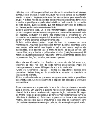 4


cidadão, uma unidade permutável, um elemento semelhante a todos os
outros, e cuja aristeia, o valor individual, não deve jamais se manifestar
senão no quadro imposto pela manobra de conjunto, pela coesão do
grupo. A cidade rejeita as atitudes tradicionais da aristocracia tendentes
a exaltar o prestígio e o poder dos indivíduos. Valorização de um estilo
de vida severo, quase ascético, que faz desaparecer entre os cidadãos
as diferenças de costumes e de condição.
Estado Espartano (séc. VII e VI): transformações sociais e políticas
produzidas pelas novas técnicas de guerra e que resultam numa cidade
de hoplitas, traduzem no plano das instituições a exigência de um
mundo humano ordenado pela lei. A ordem é primeira em relação ao
poder. A arché pertence exclusivamente à lei.
O fator militar desempenhou papel decisivo no advento da nova
mentalidade. Algumas características tornam Esparta adiantada para
seu tempo: vida social que impõe a todos um mesmo regime de
austeridade, que codifica até a maneira como as casas devem ser
construídas, e que institui a prática das sissitias (refeições comuns). O
regime de Esparta realiza um “equilíbrio” entre os elementos sociais que
representam funções, virtudes, ou valores opostos.

Gerousia ou Conselho dos Anciãos – composto de 30 membros,
incluindo os dois reis (um de cada família aristocrática). Papel de
contrapeso entre a assembléia popular e a autoridade real.
Apella ou Assembléia Popular – Todos os espartanos adultos que
possuíam direitos integrais de cidadania e serviam na cavalaria e
infantaria do exército.
Éforos – administradores que eram os governantes reais e guardiões
das instituições. Elemento guerreiro e popular por oposição à gerousia
aristocrática

Esparta reconhece a supremacia da lei e da ordem por ter-se orientado
para a guerra. Em Esparta a palavra não será um instrumento político,
não adotará a forma de discussão, argumentação, refutação. No lugar
de Peithó (força de persuasão), o poder de Phobos (temor que curva os
cidadãos à obediência). Para eles, a palavra continua a ser aquelas
rhetrai, aquelas leis quase oraculares a que eles se submetem sem
discussão e que recusam entregar pela escrita a uma plena publicidade.
 