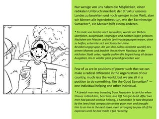 Few of us are in positions of power such that we can
make a radical difference in the organization of our
country, much less the world, but we are all in a
position to do something, like the Good Samaritan* —
one individual helping one other individual.
* A Jewish man was traveling from Jerusalem to Jericho when
thieves robbed him, beat him, and left him for dead. After two
men had passed without helping, a Samaritan (a race despised
by the Jews) had compassion on the poor man and brought
him to an inn in the next town, even arranging to pay all of his
expenses until he had made a full recovery.
Nur wenige von uns haben die Möglichkeit, einen
radikalen Umbruch innerhalb der Struktur unseres
Landes zu bewirken und noch weniger in der Welt, aber
wir können alle irgendetwas tun, wie der Barmherzige
Samariter*, ein Mensch hilft einem anderen.
* Ein Jude von Jericho nach Jerusalem, wurde von Dieben
überfallen, ausgeraubt, verprügelt und halbtot liegen gelassen.
Nachdem ein Priester und ein Levit vorbeigezogen waren, ohne
zu helfen, erbarmte sich ein Samariter (eine
Bevölkerungsgruppe, die von den Juden verachtet wurde) des
armen Mannes und brachte ihn in einem Rasthaus in der
nächsten Stadt unter, regelte zudem die Begleichung all dessen
Ausgaben, bis er wieder ganz gesund geworden war.
 