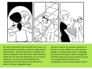 You don't need to be someone powerful or
famous to make a difference. Each positive
change—no matter how small—is changing
the world for the better. We can change the
world by improving the lives of those around
us, through deeds of kindness and
consideration, and by showing faith in them.
Du nicht einflussreich oder berühmt sein musst, um
etwas Positives ausrichten zu können. Jede positive
Veränderung – ob klein oder groß – verändert die
Welt zum Besseren. Wir können die Welt verändern,
indem wir das Leben der Menschen um uns herum
verbessern, sei es durch Freundlichkeit und
Rücksichtnahme und indem wir den Menschen
unser Vertrauen entgegenbringen.
 