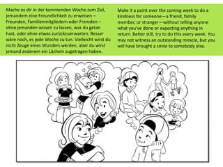 Make it a point over the coming week to do a
kindness for someone—a friend, family
member, or stranger—without telling anyone
what you've done or expecting anything in
return. Better still, try to do this every week. You
may not witness an outstanding miracle, but you
will have brought a smile to somebody else.
Mache es dir in der kommenden Woche zum Ziel,
jemandem eine Freundlichkeit zu erweisen –
Freunden, Familienmitgliedern oder Fremden –
ohne jemanden wissen zu lassen, was du getan
hast, oder ohne etwas zurückzuerwarten. Besser
wäre noch, es jede Woche zu tun. Vielleicht wirst du
nicht Zeuge eines Wunders werden, aber du wirst
jemand anderem ein Lächeln zugetragen haben.
 