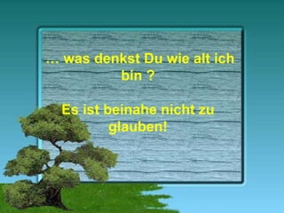 …  was denkst Du wie alt ich bin ? Es ist beinahe nicht zu glauben! 