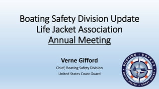 Boating Safety Division Update
Life Jacket Association
Annual Meeting
Verne Gifford
Chief, Boating Safety Division
United States Coast Guard
 
