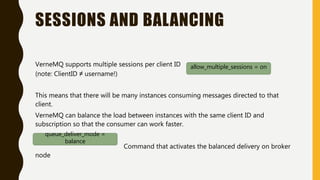 SESSIONS AND BALANCING
VerneMQ supports multiple sessions per client ID
(note: ClientID ≠ username!)
This means that there will be many instances consuming messages directed to that
client.
VerneMQ can balance the load between instances with the same client ID and
subscription so that the consumer can work faster.
Command that activates the balanced delivery on broker
node
allow_multiple_sessions = on
queue_deliver_mode =
balance
 