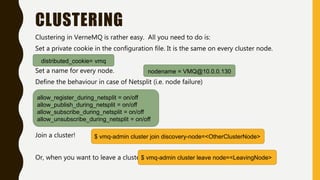 CLUSTERING
Clustering in VerneMQ is rather easy. All you need to do is:
Set a private cookie in the configuration file. It is the same on every cluster node.
Set a name for every node.
Define the behaviour in case of Netsplit (i.e. node failure)
Join a cluster!
Or, when you want to leave a cluster
distributed_cookie= vmq
nodename = VMQ@10.0.0.130
allow_register_during_netsplit = on/off
allow_publish_during_netsplit = on/off
allow_subscribe_during_netsplit = on/off
allow_unsubscribe_during_netsplit = on/off
$ vmq-admin cluster join discovery-node=<OtherClusterNode>
$ vmq-admin cluster leave node=<LeavingNode>
 