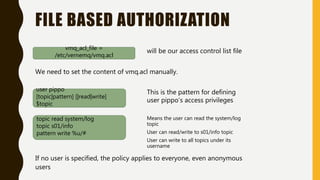 vmq_acl_file =
/etc/vernemq/vmq.acl
will be our access control list file
FILE BASED AUTHORIZATION
We need to set the content of vmq.acl manually.
user pippo
[topic|pattern] [|read|write]
$topic
This is the pattern for defining
user pippo’s access privileges
topic read system/log
topic s01/info
pattern write %u/#
Means the user can read the system/log
topic
User can read/write to s01/info topic
User can write to all topics under its
username
If no user is specified, the policy applies to everyone, even anonymous
users
 