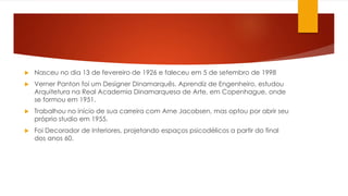  Nasceu no dia 13 de fevereiro de 1926 e faleceu em 5 de setembro de 1998
 Verner Panton foi um Designer Dinamarquês. Aprendiz de Engenheiro, estudou
Arquitetura na Real Academia Dinamarquesa de Arte, em Copenhague, onde
se formou em 1951.
 Trabalhou no início de sua carreira com Arne Jacobsen, mas optou por abrir seu
próprio studio em 1955.
 Foi Decorador de Interiores, projetando espaços psicodélicos a partir do final
dos anos 60.
 