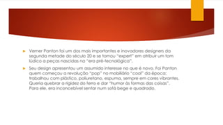 Verner Panton foi um dos mais importantes e inovadores designers da
segunda metade do século 20 e se tornou “expert” em atribuir um tom
lúdico a peças nascidas na “era pré-tecnológica”.
 Seu design apresentou um assumido interesse no que é novo. Foi Panton
quem começou a revolução “pop” no mobiliário “cool” da época:
trabalhou com plástico, poliuretano, espuma, sempre em cores vibrantes.
Queria quebrar a rigidez do ferro e dar “humor às formas das coisas”.
Para ele, era inconcebível sentar num sofá bege e quadrado.
 