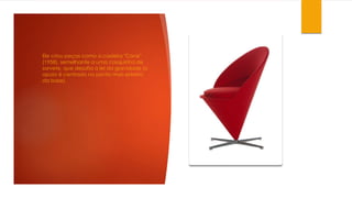 Ele criou peças como a cadeira "Cone"
(1958), semelhante a uma casquinha de
sorvete, que desafia a lei da gravidade (o
apoio é centrado no ponto mais estreito
da base).
 