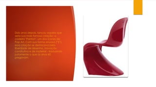 Dois anos depois, lançou aquela que
seria sua mais famosa criação: a
cadeira "Panton", um dos ícones da
Pop Art. Com sua forma sinuosa (“S”),
essa criação se destacava pela
liberdade de desenho, inovação
construtiva e de material - traduzindo
justamente o que os anos 60
pregavam.
 