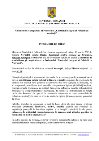 GUVERNUL ROMÂNIEI
                MINISTERUL MEDIULUI ŞI SCHIMBĂRILOR CLIMATICE


   Unitatea de Management al Proiectului „Controlul Integrat al Poluării cu
                                Nutrienți”



                                     INFORMARE DE PRESĂ


Ministerul Mediului şi Schimbărilor climatice organizează mâine, 19 martie 2013 în
comuna Vernești, judeţul Buzău, Seminarul pentru formare de formatori,
educaţie ecologică. Seminarul este un eveniment derulat în cadrul Campaniei de
sensibilizare şi conştientizare a Proiectului “Controlul Integrat al Poluării cu
Nutrienţi”.

Evenimentul are loc la biblioteca comunei Vernești , judeţul Buzău începând cu
orele 12.00.

Obiectivul principal al seminarului este acela de a crea un grup de promotori locali
care să sensibilizeze opinia publică şi tânăra generaţie cu privire la problemele de
sănătate din mediul rural generate de poluarea din surse agricole si menajere, cu
accent puternic pe calitatea apei, sanitație, comportament igienic și facilități sanitare,
practici agricole prietenoase cu mediul. Prin aceste acțiuni se dorește îmbunătățirea
practicilor și comportamentelor individuale, de familie și instituționale în zonele
rurale din România (în special în comunele desemnate ca zone vulnerabile la
poluarea cu nitrați), în ceea ce privește sanitația, igiena și managementul gunoiului
de grajd.

Selecția grupului de promotori, a avut la baza ideea că, prin prisma profesiei
practicate (profesori, învățători, medici, preoți), aceștia pot contribui cu
experiența personală în instruirea copiilor și a întregii comunități locale pentru
inducerea de schimbări comportamentale și crearea unei atitudini pozitive în
relația lor cu mediul înconjurător.

În cadrul sesiunii de formare, experții vor instrui participanții selectați pe baza unui
manual elaborat în cadrul campaniei , asupra următoarele aspecte:




   B-dul Libertăţii nr. 12, Sector 5, Bucureşti Tel: 004 021 408 9565 Fax: 004 021 317 0403   www.mmediu.ro
 