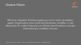 go[ing] mad
addWings Services UG - München - Germany - All Rights Reserved © 2019 - Dr. Wolfgang Schmid
Unsere Vision
Mit einer digitalen Arbeitsumgebung und in einer vernetzten,
agilen Organisation eine Unternehmenskultur schaffen, in der
Menschen ihr volles Potenzial zum Wohle des Einzelnen und des
Unternehmens entfalten können.
 