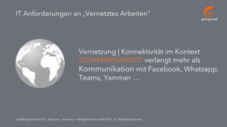 go[ing] mad
addWings Services UG - München - Germany - All Rights Reserved © 2019 - Dr. Wolfgang Schmid
IT Anforderungen an „Vernetztes Arbeiten“
Vernetzung | Konnektivität im Kontext
ZUSAMMENARBEIT verlangt mehr als
Kommunikation mit Facebook, Whatsapp,
Teams, Yammer …
 