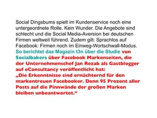 Social Dingsbums spielt im Kundenservice noch eine untergeordnete Rolle. Kein Wunder. Die Angebote sind schlecht und die Social Media-Aversion bei deutschen Firmen weltweit führend. Zudem gilt: Sprachlos auf Facebook: Firmen noch im Einweg-Wortschwall-Modus.  So berichtet das Magazin t3n über die Studie  von  Socialbakers  über Facebook Markenseiten, die der Unternehmenschef Jan Rezab als Gastblogger auf eConsultancy veröffentlicht hat: „Die Erkenntnisse sind ernüchternd für den markentreuen Facebooker. Denn 95 Prozent aller Posts auf die Pinnwände der großen Marken bleiben unbeantwortet.“ 