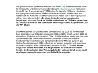 Die goldenen Zeiten der Hotline-Anbieter sind vorbei. Das Wissenschaftliche Institut für Infrastruktur und Kommunikationsdienste (WIK)  http://www.wik.org  hat in einer Studie für den Branchenverband VATM schon für das Jahr 2009 einen deutlichen Rückgang von Umsätzen und Verkehrsminuten konstatiert. Marktstruktur und Wettbewerb für Auskunfts- und Mehrwertdiensten haben sich in den vergangenen Jahren nachhaltig verändert:  „Zu dieser Veränderung hat insbesondere beigetragen, dass der Druck auf die Marktteilnehmer im TK-Sektor gewachsen ist, Umsätze außerhalb des klassischen Telefoniegeschäfts zu generieren“, so die WIK-Studie.  Das Marktvolumen für sprachbasierte Servicedienste lag 2008 bei 1,9 Milliarden Euro gegenüber zwei Milliarden, die jeweils 2006 und 2007 erzielt wurden. 2009 ist ein weiterer Rückgang auf nur noch 1,7 bis 1,8 Milliarden Euro eingetreten. Auch die Sprachdienste des Mobilfunks haben die Spitze ihrer Wachstumsphase im Kundenservice überschritten und pendeln sich bei einer Milliarde Euro ein. Das Hotline-Geschäft sei auch 2010 im Festnetz schwächer geworden und verschiebe sich in Richtung Mobilfunk, erläutert WIK-Studienautor Ralf G. Schäfer . An der Stagnation ändere das nichts. Als Hauptursache für die Einbrüche sieht Schäfer die Substitution über Web-Angebote. Ein weiterer Schub werde durch den Siegeszug von Smartphones und Tablet PCs ausgelöst. 