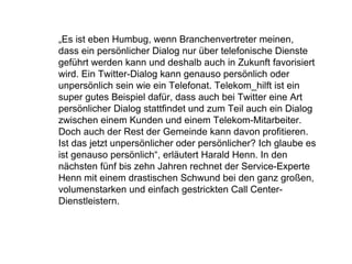 „ Es ist eben Humbug, wenn Branchenvertreter meinen, dass ein persönlicher Dialog nur über telefonische Dienste geführt werden kann und deshalb auch in Zukunft favorisiert wird. Ein Twitter-Dialog kann genauso persönlich oder unpersönlich sein wie ein Telefonat. Telekom_hilft ist ein super gutes Beispiel dafür, dass auch bei Twitter eine Art persönlicher Dialog stattfindet und zum Teil auch ein Dialog zwischen einem Kunden und einem Telekom-Mitarbeiter. Doch auch der Rest der Gemeinde kann davon profitieren. Ist das jetzt unpersönlicher oder persönlicher? Ich glaube es ist genauso persönlich“, erläutert Harald Henn. In den nächsten fünf bis zehn Jahren rechnet der Service-Experte Henn mit einem drastischen Schwund bei den ganz großen, volumenstarken und einfach gestrickten Call Center-Dienstleistern.  