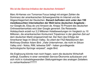 Wo ist die iService-Initiative der deutschen Anbieter? Marc Al-Hames von Tomorrow Focus belegt mit einigen Zahlen die Dominanz der amerikanischen Schwergewichte im Internet und die Abgeschlagenheit der Deutschen.  Danach befinden sich unter den 150 meistbesuchten Internetseiten der Welt keine deutschen Angebote  - nur Google.de, Ebay.de und Amazon.de. Knapp 70 Prozent des deutschen Onlinewerbemarktes wird über Google generiert. Die Reiseseite Holidaycheck erzielt nur 2,2 Millionen Hotelbewertungen im Vergleich zu 10 Millionen, die amerikanischen Konkurrent Tripadvisor in der gleichen Zeit auf dem deutschen Markt eingesammelt hat. Der Kern des Erfolgs der Amerikaner liege im Silicon Valley. So zitiert der FAZ-Netzökonom den McKinsey-Direktor Adam Bird: „Viele Unternehmen, die nicht im Silicon Valley sind - Nokia, RIM, teilweise SAP - haben grundlegende technologische Sprünge verpasst", sagte Bird. Als Ergänzung könnte man noch fragen, wann die deutsche Wirtschaft anfängt, Exzellenz in einer vernetzten Service-Ökonomie aufzubauen und sich nicht in rückwärtsgewandten Stellungskriegen des analogen Zeitalters zu verbarrikadieren????? 