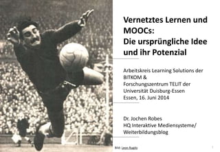 1
www.hq.de
Dr. Jochen Robes
HQ Interaktive Mediensysteme/
Weiterbildungsblog
Vernetztes Lernen und
MOOCs:
Die ursprüngliche Idee
und ihr Potenzial
Arbeitskreis Learning Solutions der
BITKOM &
Forschungszentrum TELIT der
Universität Duisburg-Essen
Essen, 16. Juni 2014
Bild: Leon Rugilo
 