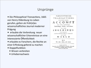 Ursprünge
•	
  Die	
  Philosophical	
  Transac0ons,	
  1665	
  
von	
  Henry	
  Oldenburg	
  ins	
  Leben	
  
gerufen,	
  ...