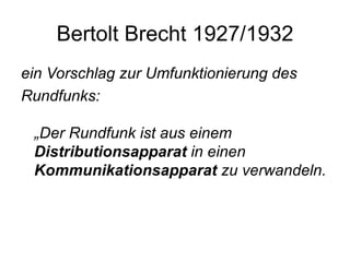 Bertolt Brecht 1927/1932 ein Vorschlag zur Umfunktionierung des Rundfunks:  „Der Rundfunk ist aus einem  Distributionsapparat  in einen  Kommunikationsapparat  zu verwandeln.  