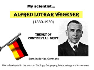 Alfred Lothar Wegener
(1880-1930)
Born in Berlin, Germany
Theory of
Continental Drift
My scientist…
Work developed in the areas of Geology, Geography, Meteorology and Astronomy
 