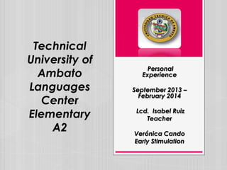 Technical
University of
Ambato
Languages
Center
Elementary
A2

Personal
Experience
September 2013 –
February 2014
Lcd. Isabel Ruiz
Teacher
Verónica Cando
Early Stimulation

 