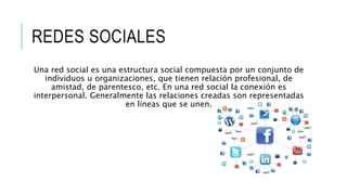 REDES SOCIALES
Una red social es una estructura social compuesta por un conjunto de
individuos u organizaciones, que tienen relación profesional, de
amistad, de parentesco, etc. En una red social la conexión es
interpersonal. Generalmente las relaciones creadas son representadas
en líneas que se unen.
 