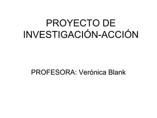 PROYECTO DE 
INVESTIGACIÓN-ACCIÓN 
PROFESORA: Verónica Blank 
 