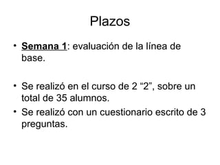 Plazos 
• Semana 1: evaluación de la línea de 
base. 
• Se realizó en el curso de 2 “2”, sobre un 
total de 35 alumnos. 
• Se realizó con un cuestionario escrito de 3 
preguntas. 
 