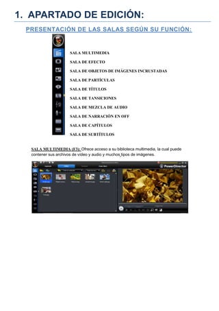 1. APARTADO DE EDICIÓN:
 PRESENTACIÓN DE LAS SALAS SEGÚN SU FUNCIÓN:


                     SALA MULTIMEDIA

                     SALA DE EFECTO

                     SALA DE OBJETOS DE IMÁGENES INCRUSTADAS

                     SALA DE PARTÍCULAS

                     SALA DE TÍTULOS

                     SALA DE TANSICIONES

                     SALA DE MEZCLA DE AUDIO

                     SALA DE NARRACIÓN EN OFF

                     SALA DE CAPÍTULOS

                     SALA DE SUBTÍTULOS


  SALA MULTIMEDIA (F3): Ofrece acceso a su biblioteca multimedia, la cual puede
  contener sus archivos de vídeo y audio y muchos tipos de imágenes.
 