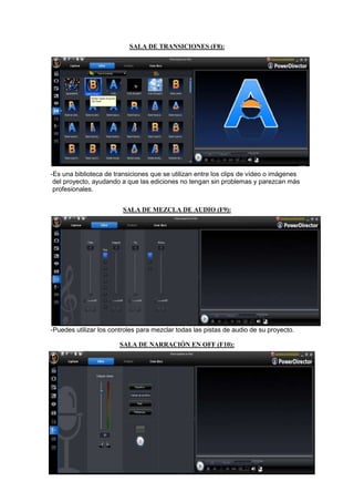 SALA DE TRANSICIONES (F8):




-Es una biblioteca de transiciones que se utilizan entre los clips de vídeo o imágenes
 del proyecto, ayudando a que las ediciones no tengan sin problemas y parezcan más
 profesionales.


                         SALA DE MEZCLA DE AUDIO (F9):




-Puedes utilizar los controles para mezclar todas las pistas de audio de su proyecto.

                        SALA DE NARRACIÓN EN OFF (F10):
 