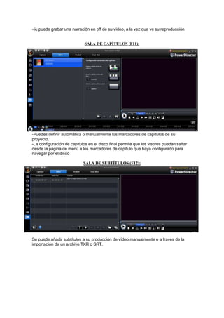 -Se puede grabar una narración en off de su vídeo, a la vez que ve su reproducción


                             SALA DE CAPÍTULOS (F11):




-Puedes definir automática o manualmente los marcadores de capítulos de su
proyecto.
-La configuración de capítulos en el disco final permite que los visores puedan saltar
desde la página de menú a los marcadores de capítulo que haya configurado para
navegar por el disco

                            SALA DE SUBTÍTULOS (F12):




Se puede añadir subtítulos a su producción de vídeo manualmente o a través de la
importación de un archivo TXR o SRT.
 