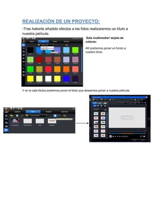 REALIZACIÓN DE UN PROYECTO:
-Tras haberle añadido efectos a las fotos realizaremos un título a
nuestra película.
                                                 ·Sala multimedia> tarjeta de
                                                 colores:

                                                 Allí podremos poner un fondo a
                                                 nuestro título.




Y en la sala títulos podremos poner el título que deseemos poner a nuestra película:
 