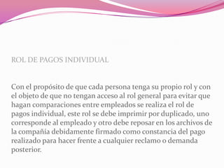 ROL DE PAGOS INDIVIDUAL
Con el propósito de que cada persona tenga su propio rol y con
el objeto de que no tengan acceso al rol general para evitar que
hagan comparaciones entre empleados se realiza el rol de
pagos individual, este rol se debe imprimir por duplicado, uno
corresponde al empleado y otro debe reposar en los archivos de
la compañía debidamente firmado como constancia del pago
realizado para hacer frente a cualquier reclamo o demanda
posterior.
 