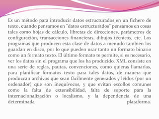 Es un método para introducir datos estructurados en un fichero de
texto, cuando pensamos en "datos estructurados" pensamos en cosas
tales como hojas de cálculo, libretas de direcciones, parámetros de
configuración, transacciones financieras, dibujos técnicos, etc. Los
programas que producen esta clase de datos a menudo también los
guardan en disco, por lo que pueden usar tanto un formato binario
como un formato texto. El último formato te permite, si es necesario,
ver los datos sin el programa que los ha producido. XML consiste en
una serie de reglas, pautas, convenciones, como quieras llamarlas,
para planificar formatos texto para tales datos, de manera que
produzcan archivos que sean fácilmente generados y leídos (por un
ordenador) que son inequívocos, y que evitan escollos comunes
como la falta de extensibilidad, falta de soporte para la
internacionalización o localismo, y la dependencia de una
determinada plataforma.
 