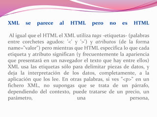 XML se parece al HTML pero no es HTML
Al igual que el HTML el XML utiliza tags -etiquetas- (palabras
entre corchetes agudos: '<' y '>') y atributos (de la forma
name="valor") pero mientras que HTML especifica lo que cada
etiqueta y atributo significan (y frecuentemente la apariencia
que presentará en un navegador el texto que hay entre ellos)
XML usa las etiquetas sólo para delimitar piezas de datos, y
deja la interpretación de los datos, completamente, a la
aplicación que los lee. En otras palabras, si ves "<p>" en un
fichero XML, no supongas que se trata de un párrafo,
dependiendo del contexto, puede tratarse de un precio, un
parámetro, una persona,
 