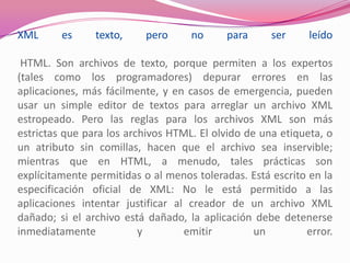 XML es texto, pero no para ser leído
HTML. Son archivos de texto, porque permiten a los expertos
(tales como los programadores) depurar errores en las
aplicaciones, más fácilmente, y en casos de emergencia, pueden
usar un simple editor de textos para arreglar un archivo XML
estropeado. Pero las reglas para los archivos XML son más
estrictas que para los archivos HTML. El olvido de una etiqueta, o
un atributo sin comillas, hacen que el archivo sea inservible;
mientras que en HTML, a menudo, tales prácticas son
explícitamente permitidas o al menos toleradas. Está escrito en la
especificación oficial de XML: No le está permitido a las
aplicaciones intentar justificar al creador de un archivo XML
dañado; si el archivo está dañado, la aplicación debe detenerse
inmediatamente y emitir un error.
 