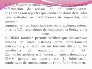 El DIMM permite crear archivos XML que contienen la
información de anexos de un contribuyente.
Los anexos son reportes que contienen datos detallados
para sustentar las declaraciones de impuestos, por
ejemplo:
compras, ventas, importaciones, exportaciones, retenci
ones de IVA, retenciones de Impuesto a la Renta, entre
otros.
El DIMM también permite verificar que los archivos
creados en otros sistemas estén correctamente
elaborados y, si están en un formato diferente, los
transforma al requerido por el SRI.
Cuando los archivos están correctamente elaborados, el
DIMM genera un reporte con la información
condensada del anexo, conocido como Talón Resumen.
 