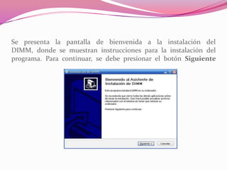 Se presenta la pantalla de bienvenida a la instalación del
DIMM, donde se muestran instrucciones para la instalación del
programa. Para continuar, se debe presionar el botón Siguiente
 