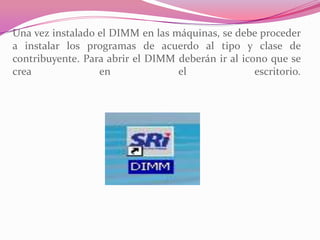 Una vez instalado el DIMM en las máquinas, se debe proceder
a instalar los programas de acuerdo al tipo y clase de
contribuyente. Para abrir el DIMM deberán ir al icono que se
crea en el escritorio.
 